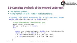 4/20/2020 S. Parsa, Associate Professor (www.parsa.iust.ac.ir) 34
 The previous test fails.
 Complete the body of the “rotate” method as follows:
// Rotates “this” object around point (xc, yc) for angle anel1 degree
public void rotate(int xc, int yc, double angel)
{
//point ComparedWith = new point(xc, yc);
angel = angel*3.141592/180;
if (xc == x && yc == y) return;
else
{
double cosa = Math.Cos(angel); double sina = Math.Sin(angel);
double dx = x - xc; double dy = y - yc;
x = (int)Math.Round(cosa * dx - sina * dy + xc);
y = (int)Math.Round(sina * dx + cosa * dy + yc);
}
}
 