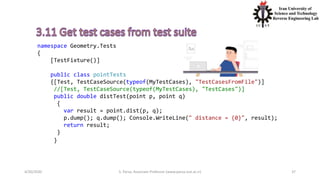 4/20/2020 S. Parsa, Associate Professor (www.parsa.iust.ac.ir) 37
namespace Geometry.Tests
{
[TestFixture()]
public class pointTests
{[Test, TestCaseSource(typeof(MyTestCases), "TestCasesFromFile")]
//[Test, TestCaseSource(typeof(MyTestCases), "TestCases")]
public double distTest(point p, point q)
{
var result = point.dist(p, q);
p.dump(); q.dump(); Console.WriteLine(" distance = {0}", result);
return result;
}
}
 