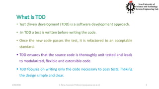 4/20/2020 S. Parsa, Associate Professor (www.parsa.iust.ac.ir) 4
• Test driven development (TDD) is a software development approach.
• In TDD a test is written before writing the code.
• Once the new code passes the test, it is refactored to an acceptable
standard.
 TDD ensures that the source code is thoroughly unit tested and leads
to modularized, flexible and extensible code.
 TDD focuses on writing only the code necessary to pass tests, making
the design simple and clear.
 