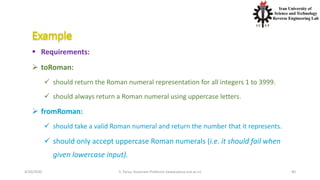 4/20/2020 S. Parsa, Associate Professor (www.parsa.iust.ac.ir) 40
 Requirements:
 toRoman:
 should return the Roman numeral representation for all integers 1 to 3999.
 should always return a Roman numeral using uppercase letters.
 fromRoman:
 should take a valid Roman numeral and return the number that it represents.
 should only accept uppercase Roman numerals (i.e. it should fail when
given lowercase input).
 