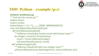 4/20/2020 S. Parsa, Associate Professor (www.parsa.iust.ac.ir) 42
Unittest: testRoman.py
"""Unit test for roman.py"""
import roman
import unittes
knownValues = ( (1, 'I'),.,.,.,..,(3999, 'MMMCMXCIX'))
class TestToRoman(unittest.TestCase):
def testToRomanGood(self):
"""toRoman should give known result with known input"""
for integer, numeral in knownValues:
result = roman.toRoman(integer)
self.assertEqual(numeral, result)
def testNonInteger(self):
"""toRoman should fail with non-integer input"""
self.assertRaises(roman.NotIntegerError, roman.toRoman, 0.5)
 