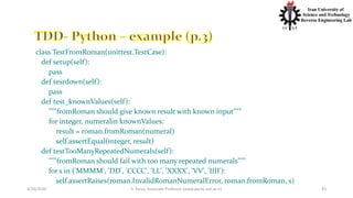 4/20/2020 S. Parsa, Associate Professor (www.parsa.iust.ac.ir) 43
class TestFromRoman(unittest.TestCase):
def setup(self):
pass
def tesrdown(self):
pass
def test_knownValues(self):
"""fromRoman should give known result with known input"""
for integer, numeralin knownValues:
result = roman.fromRoman(numeral)
self.assertEqual(integer, result)
def testTooManyRepeatedNumerals(self):
"""fromRoman should fail with too many repeated numerals"""
for s in ('MMMM', 'DD', 'CCCC', 'LL', 'XXXX', 'VV', 'IIII'):
self.assertRaises(roman.InvalidRomanNumeralError, roman.fromRoman, s)
 
