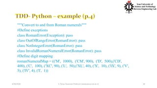 4/20/2020 S. Parsa, Associate Professor (www.parsa.iust.ac.ir) 44
"""Convert to and from Roman numerals"""
#Define exceptions
class RomanError(Exception): pass
class OutOfRangeError(RomanError): pass
class NotIntegerError(RomanError): pass
class InvalidRomanNumeralError(RomanError): pass
#Define digit mapping
romanNumeralMap = (('M', 1000), ('CM', 900), ('D', 500),('CD',
400), ('C', 100), ('XC', 90), ('L', 50),('XL', 40), ('X', 10), ('IX', 9), ('V',
5), ('IV', 4), ('I', 1))
 