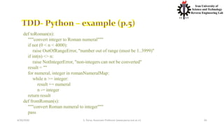 4/20/2020 S. Parsa, Associate Professor (www.parsa.iust.ac.ir) 45
def toRoman(n):
"""convert integer to Roman numeral"""
if not (0 < n < 4000):
raise OutOfRangeError, "number out of range (must be 1..3999)"
if int(n) <> n:
raise NotIntegerError, "non-integers can not be converted"
result = ""
for numeral, integer in romanNumeralMap:
while n >= integer:
result += numeral
n -= integer
return result
def fromRoman(s):
"""convert Roman numeral to integer"""
pass
 