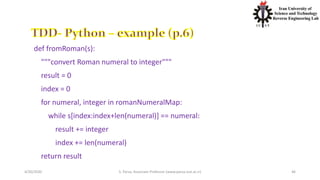 4/20/2020 S. Parsa, Associate Professor (www.parsa.iust.ac.ir) 46
def fromRoman(s):
"""convert Roman numeral to integer"""
result = 0
index = 0
for numeral, integer in romanNumeralMap:
while s[index:index+len(numeral)] == numeral:
result += integer
index += len(numeral)
return result
 