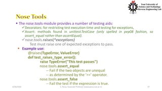 4/20/2020 S. Parsa, Associate Professor (www.parsa.iust.ac.ir) 47
 The nose.tools module provides a number of testing aids:
Decorators: for restricting test execution time and testing for exceptions,
Assert: methods found in unittest.TestCase (only spelled in pep08 fashion, so
assert_equal rather than assertEqual).
nose.tools.raises(*exceptions)
Test must raise one of expected exceptions to pass.
 Example use:
@raises(TypeError, ValueError)
def test_raises_type_error():
raise TypeError("This test passes")
nose.tools.assert_equal
-- Fail if the two objects are unequal
-- as determined by the ‘==’ operator.
nose.tools.assert_false
-- Fail the test if the expression is true.
 