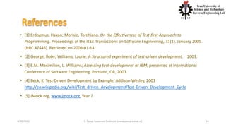 4/20/2020 S. Parsa, Associate Professor (www.parsa.iust.ac.ir) 54
• [1] Erdogmus, Hakan; Morisio, Torchiano. On the Effectiveness of Test-first Approach to
Programming. Proceedings of the IEEE Transactions on Software Engineering, 31(1). January 2005.
(NRC 47445). Retrieved on 2008-01-14.
• [2] George, Boby; Williams, Laurie. A Structured experiment of test-driven development. 2003.
• [3] E.M. Maximilien, L. Williams; Assessing test-development at IBM, presented at International
Conference of Software Engineering, Portland, OR, 2003.
• [4] Beck, K. Test-Driven Development by Example, Addison Wesley, 2003
http://en.wikipedia.org/wiki/Test_driven_development#Test-Driven_Development_Cycle
• [5] JMock.org, www.jmock.org, Year ?
 