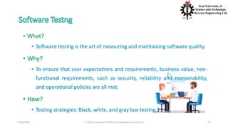 4/20/2020 S. Parsa, Associate Professor (www.parsa.iust.ac.ir) 55
• What?
• Software testing is the art of measuring and maintaining software quality.
• Why?
• To ensure that user expectations and requirements, business value, non-
functional requirements, such as security, reliability and recoverability,
and operational policies are all met.
• How?
• Testing strategies: Black, white, and gray box testing.*
 