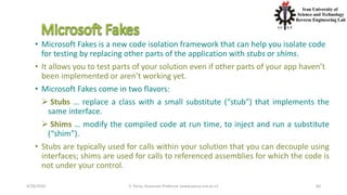 4/20/2020 S. Parsa, Associate Professor (www.parsa.iust.ac.ir) 60
• Microsoft Fakes is a new code isolation framework that can help you isolate code
for testing by replacing other parts of the application with stubs or shims.
• It allows you to test parts of your solution even if other parts of your app haven’t
been implemented or aren’t working yet.
• Microsoft Fakes come in two flavors:
 Stubs … replace a class with a small substitute (“stub”) that implements the
same interface.
 Shims … modify the compiled code at run time, to inject and run a substitute
(“shim”).
• Stubs are typically used for calls within your solution that you can decouple using
interfaces; shims are used for calls to referenced assemblies for which the code is
not under your control.
 