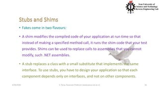 4/20/2020 S. Parsa, Associate Professor (www.parsa.iust.ac.ir) 61
• Fakes come in two flavours:
• A shim modifies the compiled code of your application at run time so that
instead of making a specified method call, it runs the shim code that your test
provides. Shims can be used to replace calls to assemblies that you cannot
modify, such .NET assemblies.
• A stub replaces a class with a small substitute that implements the same
interface. To use stubs, you have to design your application so that each
component depends only on interfaces, and not on other components.
 