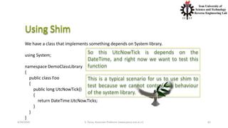 4/20/2020 S. Parsa, Associate Professor (www.parsa.iust.ac.ir) 62
We have a class that implements something depends on System library.
using System;
namespace DemoClassLibrary
{
public class Foo
{
public long UtcNowTick()
{
return DateTime.UtcNow.Ticks;
}
}
}
So this UtcNowTick is depends on the
DateTime, and right now we want to test this
function
This is a typical scenario for us to use shim to
test because we cannot control the behaviour
of the system library.
 