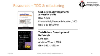 Resources – TDD & refactoring
test-driven development:
A Practical Guide
Dave Astels
Prentice-Hall/Pearson Education, 2003
ISBN 0-13-101649-0
___________________________
Test-Driven Development:
By Example
Kent Beck
Addison-Wesley, 2003
ISBN 0-321-14653-0
654/20/2020 S. Parsa, Associate Professor (www.parsa.iust.ac.ir)
 