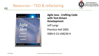 Resources – TDD & refactoring
Agile Java - Crafting Code
with Test-Driven
Development
Jeff Langr
Prentice Hall 2005
ISBN 0-13-148239-4
66
4/20/2020 S. Parsa, Associate Professor (www.parsa.iust.ac.ir)
 