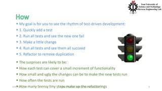 4/20/2020 S. Parsa, Associate Professor (www.parsa.iust.ac.ir) 8
 My goal is for you to see the rhythm of test-driven development:
 1. Quickly add a test
 2. Run all tests and see the new one fail
 3. Make a little change
 4. Run all tests and see them all succeed
 5. Refactor to remove duplication
 The surprises are likely to be:
 How each test can cover a small increment of functionality
 How small and ugly the changes can be to make the new tests run
 How often the tests are run
 How many teensy tiny steps make up the refactorings
 