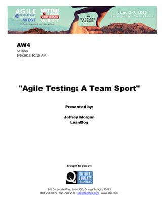  
 

AW4
Session 
6/5/2013 10:15 AM 
 
 
 
 
 
 
 

"Agile Testing: A Team Sport"
 
 
 

Presented by:
Jeffrey Morgan
LeanDog
 
 
 
 
 
 
 
 
 
 
 

Brought to you by: 
 

 
 
340 Corporate Way, Suite 300, Orange Park, FL 32073 
888‐268‐8770 ∙ 904‐278‐0524 ∙ sqeinfo@sqe.com ∙ www.sqe.com

 