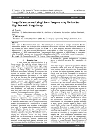S. Yamini et al. Int. Journal of Engineering Research and Applications
ISSN : 2248-9622, Vol. 4, Issue 1( Version 1), January 2014, pp.270-280
RESEARCH ARTICLE

www.ijera.com

OPEN ACCESS

Image Enhancement Using Linear Programming Method for
High Dynamic Range Image
*

S. Yamini

*

Final Year PG Student, Department of ECE, K.L.N College of Information Technology, Madurai, Tamilnadu,
India.
**

R.Dharanya

**

Final Year PG Student, Department of ECE, S.B.M College of Engineering, Dindigul, Tamilnadu, India.

Abstract
Now a days in Telecommunication areas the contrast gain is considered as a major constraints. For the
enhancement purpose, the technique called Histogram Equalization is involved, but due to over enhancement
and not such gain is been obtained. So that for the OCTM is been proposed, where the constraints of HE is
been rectified. OCTM gives better efficiency and it is been solved by Linear programming. In this paper the
enhancement of HDR Image using linear Programming is done. According to it HDR Image is constructed
using the multiple exposures and its contrast is enhanced using the OCTM method using Linear Programming.
Keywords: HE, Dynamic Range, OCTM, Contrast Enhancement, Linear programming
of context-free contrast enhancement techniques
adopts a statistical approach. They manipulate the
I.
Introduction
histogram
In most image and video applications it is
human viewers that make the ultimate judgement of
of the input image to separate the gray levels of higher
visual quality. They typicallyassociate high image
probability further apart from the neighboring gray
contrast with good image quality. Indeed, a noticeable
levels. In other words, the context-free techniques aim
progress in image display and generation (both
to increase the average difference between any two
acquisition and synthetic rendering) technologies is the
altered input gray levels. Compared with its contextincrease of dynamic range and associated image
sensitive counterpart, the context-free approach does
enhancement techniques. The contrast of a raw image
not suffer from the ringing artifacts and it can preserve
can be far less than ideal, due to various causes such as
the relative ordering of altered gray levels. For the
poor illumination conditions, low quality inexpensive
purpose of automatic processing, histogram
imaging sensors, user operation errors, media
equalization (HE) was derived and has received great
deterioration (e.g., old faded prints and films), etc. For
attention since early days of image processing due to
improved human interpretation of image semantics
its simplicity and easy implementation. HE tends to
and higher perceptual quality, contrast enhancement is
spread the histogram of the input image so that the
often performed and it has been an active research
levels of the histogram-equalized image will span a
topic since early days of digital image processing,
fuller range of the gray scale. In addition, HE has the
consumer electronics and computer vision.
additional advantage that it is fully automatic, and the
Contrast enhancement techniques can be
computation involved is fairly simple. However, HE
classified into two approaches: context-sensitive
can be detrimental to image interpretation if carried
(point-wise operators) and context-free (point
out mechanically without care. In lack of proper
operators). In context-sensitive approach the contrast
constraints HE can over shoot the gradient amplitude
is defined in terms of the rate of change in intensity
in some narrow intensity range(s), flatten subtle
between neighboring pixels. The contrast is increased
smooth shades in other ranges. In addition, it can bring
by directly altering the local waveform on a pixel by
unacceptable distortions to image statistics such as
pixel basis. For instance, edge enhancement and highaverage intensity, energy, and covariances, generating
boost filtering belong to the context-sensitive
unnatural and incoherent 2D waveforms. In order to
approach. Although intuitively appealing, the contextovercome the constraints by HE optimal contrast-tone
sensitive techniques are prone to artifacts such as
mapping (OCTM) to balance high contrast and subtle
ringing and magnified noises, and they cannot
tone reproduction is used. Since it is computationally
preserve the rank consistency of the altered intensity
difficult to find the optimal one among all feasible
levels. The context-free contrast enhancement
solutions, we instead formulate the problem as one of
approach, on the other hand, does not adjust the local
maximizing the contrast gain subject to limits on tone
waveform on a pixel by pixel basis. Instead, the class
www.ijera.com

277 | P a g e

 