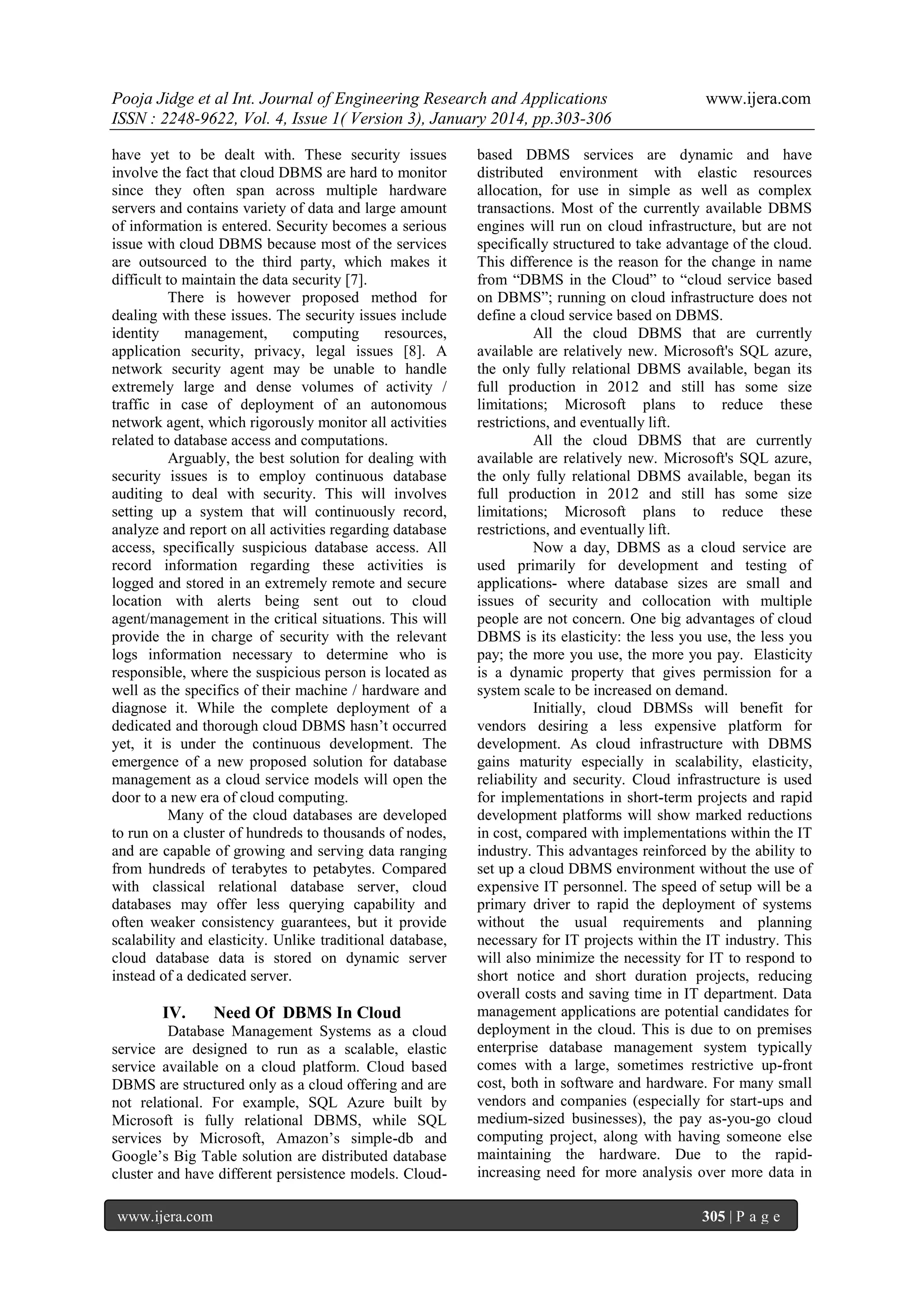 Pooja Jidge et al Int. Journal of Engineering Research and Applications
ISSN : 2248-9622, Vol. 4, Issue 1( Version 3), January 2014, pp.303-306
have yet to be dealt with. These security issues
involve the fact that cloud DBMS are hard to monitor
since they often span across multiple hardware
servers and contains variety of data and large amount
of information is entered. Security becomes a serious
issue with cloud DBMS because most of the services
are outsourced to the third party, which makes it
difficult to maintain the data security [7].
There is however proposed method for
dealing with these issues. The security issues include
identity
management,
computing
resources,
application security, privacy, legal issues [8]. A
network security agent may be unable to handle
extremely large and dense volumes of activity /
traffic in case of deployment of an autonomous
network agent, which rigorously monitor all activities
related to database access and computations.
Arguably, the best solution for dealing with
security issues is to employ continuous database
auditing to deal with security. This will involves
setting up a system that will continuously record,
analyze and report on all activities regarding database
access, specifically suspicious database access. All
record information regarding these activities is
logged and stored in an extremely remote and secure
location with alerts being sent out to cloud
agent/management in the critical situations. This will
provide the in charge of security with the relevant
logs information necessary to determine who is
responsible, where the suspicious person is located as
well as the specifics of their machine / hardware and
diagnose it. While the complete deployment of a
dedicated and thorough cloud DBMS hasn’t occurred
yet, it is under the continuous development. The
emergence of a new proposed solution for database
management as a cloud service models will open the
door to a new era of cloud computing.
Many of the cloud databases are developed
to run on a cluster of hundreds to thousands of nodes,
and are capable of growing and serving data ranging
from hundreds of terabytes to petabytes. Compared
with classical relational database server, cloud
databases may offer less querying capability and
often weaker consistency guarantees, but it provide
scalability and elasticity. Unlike traditional database,
cloud database data is stored on dynamic server
instead of a dedicated server.

IV.

Need Of DBMS In Cloud

Database Management Systems as a cloud
service are designed to run as a scalable, elastic
service available on a cloud platform. Cloud based
DBMS are structured only as a cloud offering and are
not relational. For example, SQL Azure built by
Microsoft is fully relational DBMS, while SQL
services by Microsoft, Amazon’s simple-db and
Google’s Big Table solution are distributed database
cluster and have different persistence models. Cloudwww.ijera.com

www.ijera.com

based DBMS services are dynamic and have
distributed environment with elastic resources
allocation, for use in simple as well as complex
transactions. Most of the currently available DBMS
engines will run on cloud infrastructure, but are not
specifically structured to take advantage of the cloud.
This difference is the reason for the change in name
from “DBMS in the Cloud” to “cloud service based
on DBMS”; running on cloud infrastructure does not
define a cloud service based on DBMS.
All the cloud DBMS that are currently
available are relatively new. Microsoft's SQL azure,
the only fully relational DBMS available, began its
full production in 2012 and still has some size
limitations; Microsoft plans to reduce these
restrictions, and eventually lift.
All the cloud DBMS that are currently
available are relatively new. Microsoft's SQL azure,
the only fully relational DBMS available, began its
full production in 2012 and still has some size
limitations; Microsoft plans to reduce these
restrictions, and eventually lift.
Now a day, DBMS as a cloud service are
used primarily for development and testing of
applications- where database sizes are small and
issues of security and collocation with multiple
people are not concern. One big advantages of cloud
DBMS is its elasticity: the less you use, the less you
pay; the more you use, the more you pay. Elasticity
is a dynamic property that gives permission for a
system scale to be increased on demand.
Initially, cloud DBMSs will benefit for
vendors desiring a less expensive platform for
development. As cloud infrastructure with DBMS
gains maturity especially in scalability, elasticity,
reliability and security. Cloud infrastructure is used
for implementations in short-term projects and rapid
development platforms will show marked reductions
in cost, compared with implementations within the IT
industry. This advantages reinforced by the ability to
set up a cloud DBMS environment without the use of
expensive IT personnel. The speed of setup will be a
primary driver to rapid the deployment of systems
without the usual requirements and planning
necessary for IT projects within the IT industry. This
will also minimize the necessity for IT to respond to
short notice and short duration projects, reducing
overall costs and saving time in IT department. Data
management applications are potential candidates for
deployment in the cloud. This is due to on premises
enterprise database management system typically
comes with a large, sometimes restrictive up-front
cost, both in software and hardware. For many small
vendors and companies (especially for start-ups and
medium-sized businesses), the pay as-you-go cloud
computing project, along with having someone else
maintaining the hardware. Due to the rapidincreasing need for more analysis over more data in
305 | P a g e

 