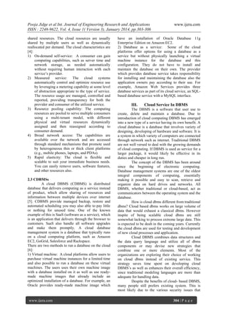 Pooja Jidge et al Int. Journal of Engineering Research and Applications
ISSN : 2248-9622, Vol. 4, Issue 1( Version 3), January 2014, pp.303-306
shared resources. The cloud resources are usually
shared by multiple users as well as dynamically
reallocated per demand. The cloud characteristics are
[4]:
1) On-demand self-service: A consumer can gain
computing capabilities, such as server time and
network storage, as needed automatically
without requiring human interaction with each
service’s provider.
2) Measured service: The cloud systems
automatically control and optimize resource use
by leveraging a metering capability at some level
of abstraction appropriate to the type of service.
The resource usage are managed, controlled and
reported, providing transparency for both the
provider and consumer of the utilized service.
3) Resource pooling capability: The computing
resources are pooled to serve multiple consumers
using a multi-tenant model, with different
physical and virtual resources dynamically
assigned and then reassigned according to
consumer demand.
4) Broad network access: The capabilities are
available over the network and are accessed
through standard mechanisms that promote used
by heterogeneous thin or thick client platforms
(e.g., mobile phones, laptops, and PDAs).
5) Rapid elasticity: The cloud is flexible and
scalable to suit your immediate business needs.
You can easily remove users, software features,
and other resources also.
2.3 CDBMSs
A cloud DBMS (CDBMS) is distributed
database that delivers computing as a service instead
of product, which allow sharing of resources and
information between multiple devices over internet
[5]. CDBMS provide managed backup, restore and
automated scheduling you may also able to pay little
or nothing for unused time. One of the known
example of this is SaaS (software as a service), which
is an application that delivers through the browser to
customers. SaaS also handle all software upgrades
and make them promptly. A cloud database
management system is a database that typically runs
on a cloud computing platform, such as Amazon
EC2, GoGrid, Salesforce and Rackspace.
There are two methods to run a database on the cloud
[6]:
1) Virtual machine: A cloud platforms allow users to
purchase virtual machine instances for a limited time
and also possible to run a database on these virtual
machines. The users uses their own machine image
with a database installed on it as well as use readymade machine images that already include an
optimized installation of a database. For example, an
Oracle provides ready-made machine image which

www.ijera.com

www.ijera.com

have an installation of Oracle Database 11g
Enterprise Edition on Amazon EC2.
2) Database as a service: Some of the cloud
platforms offer options for using a database as a
service but without physically launching a virtual
machine instance for the database and this
configuration. They do not have to install and
maintain the database on their own. The provider
which provides database service takes responsibility
for installing and maintaining the database also the
application owners pay according to their use. For
example, Amazon Web Services provides three
database services as part of its cloud service, an SQLbased database service with a MySQL interface.

III.

Cloud Service In DBMS

The DBMS is a software that user use to
create, delete and maintain a database. Due to
introduction of cloud computing DBMS has emerged
into a new type of a service having its own benefit. A
cloud database is a database that involves variety of
designing, developing of hardware and software. It is
a system in which variety of computers are connected
through network such as internet. Traditional DBMS
are not well versed to deal with the growing demands
of cloud computing. If DBMS is used as service for a
larger package, it would likely be effective in its
duties and cheaper in long run.
The concept of the DBMS has been around
since the beginning of electronic computing.
Database management systems are one of the oldest
integral components of computing, essentially
making it possible and easy to scan, retrieve and
organize data on hard drives and networks. All
DBMS, whether traditional or cloud-based, act as
communicators between the operating system and the
database.
How is cloud dbms different from traditional
dbms? Cloud based dbms works on large volume of
data that would exhaust a classical dbms. However
inspite of being scalable cloud dbms are still
somewhat lacking to process extreme large data. This
is expected to be dealt in the coming years. Currently
the cloud dbms are used for testing and development
of new cloud processes and application.
Cloud DBMS combines data structures and
the data query language and utilize all of dbms
components or may devise new strategies that
combine one or more elements. Most of the
organizations are exploring their choice of working
on cloud dbms instead of existing service. This
strategy saves time spent on developing cloud
DBMS’s as well as enhances their overall efficiency,
since traditional modeling languages are more than
adequate for handling data.
Despite the benefits of cloud- based DBMS,
many people still prefers existing system. This is
most likely due to the various security issues that
304 | P a g e

 