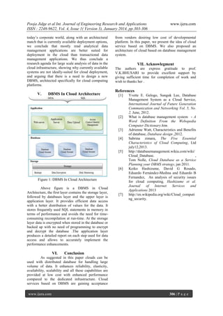 Pooja Jidge et al Int. Journal of Engineering Research and Applications
ISSN : 2248-9622, Vol. 4, Issue 1( Version 3), January 2014, pp.303-306
today’s corporate world, along with an architectural
match that is currently available deployment options,
we conclude that mostly read analytical data
management applications are better suited for
deployment in the cloud than transactional data
management applications. We thus conclude a
research agenda for large scale analysis of data in the
cloud infrastructure, showing why currently available
systems are not ideally-suited for cloud deployment,
and arguing that there is a need to design a new
DBMS, architected specifically for cloud computing
platforms.

V.

DBMS In Cloud Architecture

from vendors desiring low cost of developmental
platform. In this paper, we present the idea of cloud
service based on DBMS. We also proposed an
architecture of cloud based on database management
system.

VII. Acknowlegment
The authors are express gratitude to prof.
V.K.BHUSARI to provide excellent support by
giving sufficient time for completion of work and
wish to thanks her .

References
[1]

[2]

[3]
[4]

[5]

[6]
Figure 1: DBMS In Cloud Architecture
Above figure is a DBMS in Cloud
Architecture, the first layer contains the storage layer,
followed by databases layer and the upper layer is
application layer. It provides efficient data access
with a better distribution of values for the data. It
stores frequently used SQL statements in memory in
terms of performance and avoids the need for timeconsuming recompilation at run-time. At the storage
layer data is encrypted when stored in the database or
backed up with no need of programming to encrypt
and decrypt the database .The application layer
produces a detailed report on each step used for data
access and allows to accurately implement the
performance enhancements.

VI.

www.ijera.com

[7]

Yvette E. Gelogo, Sunguk Lee, Database
Management System as a Cloud Service,
International Journal of Future Generation
Communication and Networking Vol. 5, No.
2, June, 2012.
What is database management system - A
Word Definition From the Webopedia
Computer Dictionary.htm.
Adrienne Watt, Characteristics and Benefits
of database, Database design ,2012.
Sabrina zimara, The Five Essential
Characteristics of Cloud Computing, Ltd
july12,2013.
http://databasemanagement.wikia.com/wiki/
Cloud_Database.
,
Tom Nolle, Cloud Database as a Service
Planning your DBMS strategy, jan 2011.
Keiko Hashizume, David G Rosado,
Eduardo Fernández-Medina and Eduardo B
Fernandez, An analysis of security issues
for cloud computing, Hashizume et al.
Journal
of
Internet
Services
and
Applications 2013
http://en.wikipedia.org/wiki/Cloud_computi
ng_security.

Conclusion

As suggested in this paper clouds can be
used with distributed database for handling large
volume of data. It enhances reliability, elasticity,
availability, scalability and all these capabilities are
provided at low cost with enhanced performance
compared to the dedicated infrastructure. Cloud
services based on DBMS are gaining acceptance
www.ijera.com

306 | P a g e

 