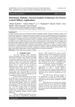 Ashish Dubey et al Int. Journal of Engineering Research and Applications
ISSN : 2248-9622, Vol. 4, Issue 2( Version 1), February 2014, pp.337-340

RESEARCH ARTICLE

www.ijera.com

OPEN ACCESS

Distributed, Modular, Network Enabled Architecture For Process
Control Military Applications
Abhijit Kamble*, Ashish Dubey**, C L Waghmare*, Rajesh Chary*, Arun
Barde*, Moiz Chasmai*, Guru Prasad*
*(Research & Development Establishment (Engineers), DRDO, Pune)
**(Research & Development Establishment (Engineers), DRDO, Pune)

ABSTRACT
In process control world, use of distributed modular embedded controller architecture drastically reduces the
number and complexity of cabling; at the same time increases the system computing performance and response
for real time application as compared to centralized control system. We propose a design based on ARM Cortex
M4 hardware architecture and Cortex Microcontroller Software Interface Standard (CMSIS) based software
development. The ARM Cortex-M series ensures a compatible target processor and provides common core
peripherals whereas CMSIS abstraction layer reduces development time, helps design software reusability and
provides seamless application software interface for controllers. Being a custom design, we can built features
like Built-In Test Equipment (BITE), single point fault tolerance, redundancy, 2/3 logic, etc. which are more
desirable for a military applications. This paper describes the design of a generic embedded hardware module
that can be configured as local I/O controller or application controller or Man Machine Interface (MMI). This
paper also proposes a philosophy for step by step hardware and software development.
Keywords—COTS; ARM; Cortex; Ethernet; CMSIS

I.

INTRODUCTION

The first industrial plants automation
projects, developed in the 1970s, used electrical logic
hard-wired into cabinets. These cabinets commanded
all electrical equipment located in the plant, and
contained all logic needed to perform any operating
sequence. Cabinets were modular and composed of
local panels, each of which acquired several input
signals, and the outputs were set according to
hardwired logic. Usually, no communication was
established between these panels [1]. Change in
requirement needs redevelopment of system. One
possible way to cope with this problem is the use of
programmable logic controllers (PLCs) and field
I/Os. These devices are easily reconfigurable and can
be adapted to a variety of situations.
In MIL Grade systems, there are two schools
of thoughts one is to use centralised control system
based on COTS architecture and other is to use
completely distributed architecture. Use of standard
and off-the-shelf products (COTs) for centralised
control based on CPCI and VME architecture lowers
the development cost, but usually raises production
cost. The COTs products based on distributed/
remote I/Os are available but do not meet MIL
specifications. Unavailability of such hardware is the
genesis of distributed, modular, network enabled
architecture.
Today’s embedded market has lot more to
offer; from PIC to PowerPC/x86 architectures.
www.ijera.com

However, ARM architecture has grown with the
fastest pace in last 5 years and has become a de-facto
Industry standard in the embedded development.
ARM has further refined and customised their
architecture and come up with specific processors for
bare metal to Operating System based applications.
This architecture also ensures a compatible target
processor and provides common core peripherals.
A systematic software development life
cycle needs to be followed for development of
applications on such a complex hardware.
Development of such software is acknowledged as a
major cost factor by the embedded industry. The cost
and efforts can be reduced by standardization of the
software.
The ARM Cortex architecture provides us
an opportunity to do this by using CMSIS. A
consortium of all the ARM silicon vendors ensures
optimized, accurate and timely availability of CMSIS
libraries.
Major thrust for our research was to design
and develop MIL grade network enabled embedded
controller hardware with modular and reusable
software. We can develop variety of control systems
for numerous process control applications using these
ingredients.

337 | P a g e

 