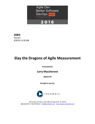 AW4	
Session	
6/8/16	11:30	AM	
	
	
	
	
	
	
Slay	the	Dragons	of	Agile	Measurement	
	
Presented	by:	
	
Larry	Maccherone	
AgileCraft	
	
	
Brought	to	you	by:		
		
	
	
	
	
350	Corporate	Way,	Suite	400,	Orange	Park,	FL	32073		
888---268---8770	··	904---278---0524	-	info@techwell.com	-	http://www.techwell.com/	
	
		
	
 