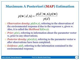 ASU-CSC445: Neural Networks Prof. Dr. Mostafa Gadal-Haqq 11
Maximum A Posteriori (MAP) Estimation
 Observation density: p(d|w,x), referring to the observation of
the environmental response d due to the regressor x, given w.
Also, it is called the likelihood l(d|w,x).
 Prior: p(w), referring to information about the parameter vector
w, prior to any observations.
 Posterior density: p(w|d,x), referring to the parameter vector w
after observations have been completed.
 Evidence: p(d), referring to the information contained in the
environmental response.
)(
)(),|(
),|(
dp
pdp
dp
wxw
xw 
 