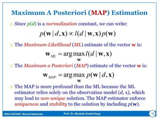 ASU-CSC445: Neural Networks Prof. Dr. Mostafa Gadal-Haqq 12
Maximum A Posteriori (MAP) Estimation
 Since p(d) is a normalization constant, we can write:
 The Maximum-Likelihood (ML) estimate of the vector w is:
 The Maximum a Posteriori (MAP) estimate of the vector w is:
 The MAP is more profound than the ML because the ML
estimator relies solely on the observation model (d, x), which
may lead to non-unique solution. The MAP estimator enforce
uniqueness and stability to the solution by including p(w).
)(),|(),|( wxwxw pdldp 
),|(maxarg xww
w
dlML 
),|(maxarg xww
w
dpMAP 
 