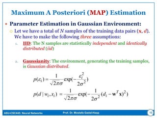 ASU-CSC445: Neural Networks Prof. Dr. Mostafa Gadal-Haqq 13
Maximum A Posteriori (MAP) Estimation
 Parameter Estimation in Gaussian Environment:
 Let we have a total of N samples of the training data pairs (x, d).
We have to make the following three assumptions:
1. IID: The N samples are statistically independent and identically
distributed (iid)
2. Gaussianity: The environment, generating the training samples,
is Gaussian distributed.
))(
2
1
exp(
2
1
),|(
)
2
exp(
2
1
)(
2
2
2
2
xwT
iii
i
i
dxwdp
p







 