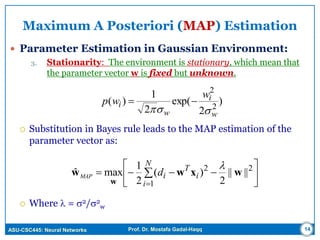 ASU-CSC445: Neural Networks Prof. Dr. Mostafa Gadal-Haqq 14
Maximum A Posteriori (MAP) Estimation
 Parameter Estimation in Gaussian Environment:
3. Stationarity: The environment is stationary, which mean that
the parameter vector w is fixed but unknown.
 Substitution in Bayes rule leads to the MAP estimation of the
parameter vector as:
 Where  = 2/2
w






 

N
i
i
T
idMAP
1
22
||||
2
)(
2
1
maxˆ wxww
w

)
2
exp(
2
1
)( 2
2
w
i
w
i
w
wp


 