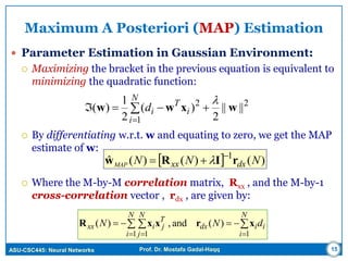 ASU-CSC445: Neural Networks Prof. Dr. Mostafa Gadal-Haqq 15
Maximum A Posteriori (MAP) Estimation
 Parameter Estimation in Gaussian Environment:
 Maximizing the bracket in the previous equation is equivalent to
minimizing the quadratic function:
 By differentiating w.r.t. w and equating to zero, we get the MAP
estimate of w:
 Where the M-by-M correlation matrix, Rxx , and the M-by-1
cross-correlation vector , rdx , are given by:



N
i
i
T
id
1
22
||||
2
)(
2
1
)( wxww

  )()()(ˆ 1
NNN dxxxMAP rIRw 
 
 
 

N
i
iidx
N
i
N
j
T
jixx dNN
11 1
)(and,)( xrxxR
 