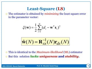ASU-CSC445: Neural Networks Prof. Dr. Mostafa Gadal-Haqq 16
Least-Square (LS)
 The estimator is obtained by minimizing the least square error
in the parameter vector:
 This is identical to the Maximum-likelihood (ML) estimator
 But this solution lacks uniqueness and stability.


N
i
i
T
id
1
2
)(
2
1
)( xww
)()()(ˆ 1
NNN dxxx rRw 

 