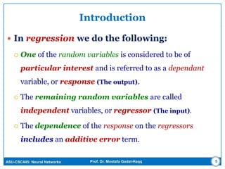 ASU-CSC445: Neural Networks Prof. Dr. Mostafa Gadal-Haqq
Introduction
 In regression we do the following:
 One of the random variables is considered to be of
particular interest and is referred to as a dependant
variable, or response (The output).
 The remaining random variables are called
independent variables, or regressor (The input).
 The dependence of the response on the regressors
includes an additive error term.
5
 