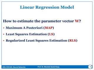 ASU-CSC445: Neural Networks Prof. Dr. Mostafa Gadal-Haqq 9
Linear Regression Model
How to estimate the parameter vector W?
 Maximum A Posteriori (MAP)
 Least Squares Estimation (LS)
 Regularized Least Squares Estimation (RLS)
 