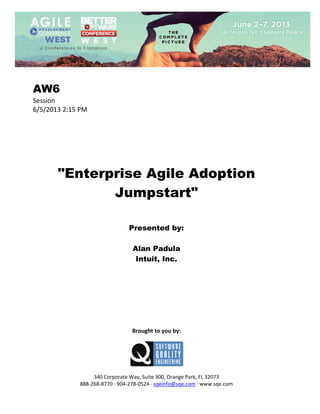  
 

AW6
Session 
6/5/2013 2:15 PM 
 
 
 
 
 
 
 

"Enterprise Agile Adoption
Jumpstart"
 
 
 

Presented by:
Alan Padula
Intuit, Inc.
 
 
 
 
 
 
 
 
 

Brought to you by: 
 

 
 
340 Corporate Way, Suite 300, Orange Park, FL 32073 
888‐268‐8770 ∙ 904‐278‐0524 ∙ sqeinfo@sqe.com ∙ www.sqe.com

 