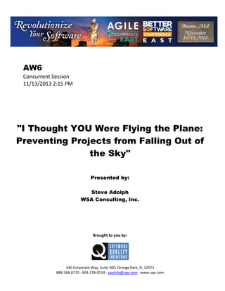  

AW6
Concurrent Session 
11/13/2013 2:15 PM 
 
 
 
 
 
 
 

"I Thought YOU Were Flying the Plane:
Preventing Projects from Falling Out of
the Sky"
 
 
 

Presented by:
Steve Adolph
WSA Consulting, Inc.
 
 
 
 
 
 

Brought to you by: 
 

 
 
340 Corporate Way, Suite 300, Orange Park, FL 32073 
888‐268‐8770 ∙ 904‐278‐0524 ∙ sqeinfo@sqe.com ∙ www.sqe.com

 