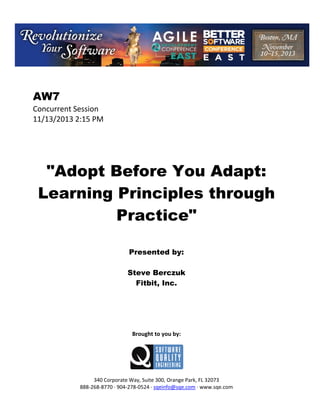 AW7
Concurrent Session
11/13/2013 2:15 PM

"Adopt Before You Adapt:
Learning Principles through
Practice"
Presented by:
Steve Berczuk
Fitbit, Inc.

Brought to you by:

340 Corporate Way, Suite 300, Orange Park, FL 32073
888 268 8770 904 278 0524 sqeinfo@sqe.com www.sqe.com

 