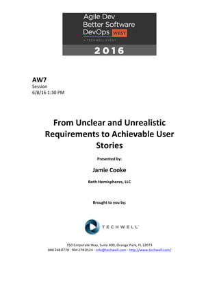 AW7	
Session	
6/8/16	1:30	PM	
	
	
	
	
From	Unclear	and	Unrealistic	
Requirements	to	Achievable	User	
Stories	
	
Presented	by:	
	
Jamie	Cooke	
Both	Hemispheres,	LLC	
	
	
	
Brought	to	you	by:		
		
	
	
	
	
350	Corporate	Way,	Suite	400,	Orange	Park,	FL	32073		
888---268---8770	··	904---278---0524	-	info@techwell.com	-	http://www.techwell.com/	
	
 