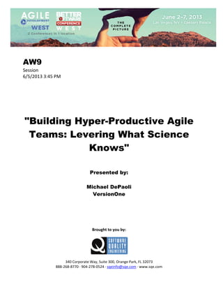  
 

AW9
Session 
6/5/2013 3:45 PM 
 
 
 
 
 
 
 

"Building Hyper-Productive Agile
Teams: Levering What Science
Knows"
 
 
 

Presented by:
Michael DePaoli
VersionOne
 
 
 
 
 
 

Brought to you by: 
 

 
 
340 Corporate Way, Suite 300, Orange Park, FL 32073 
888‐268‐8770 ∙ 904‐278‐0524 ∙ sqeinfo@sqe.com ∙ www.sqe.com

 