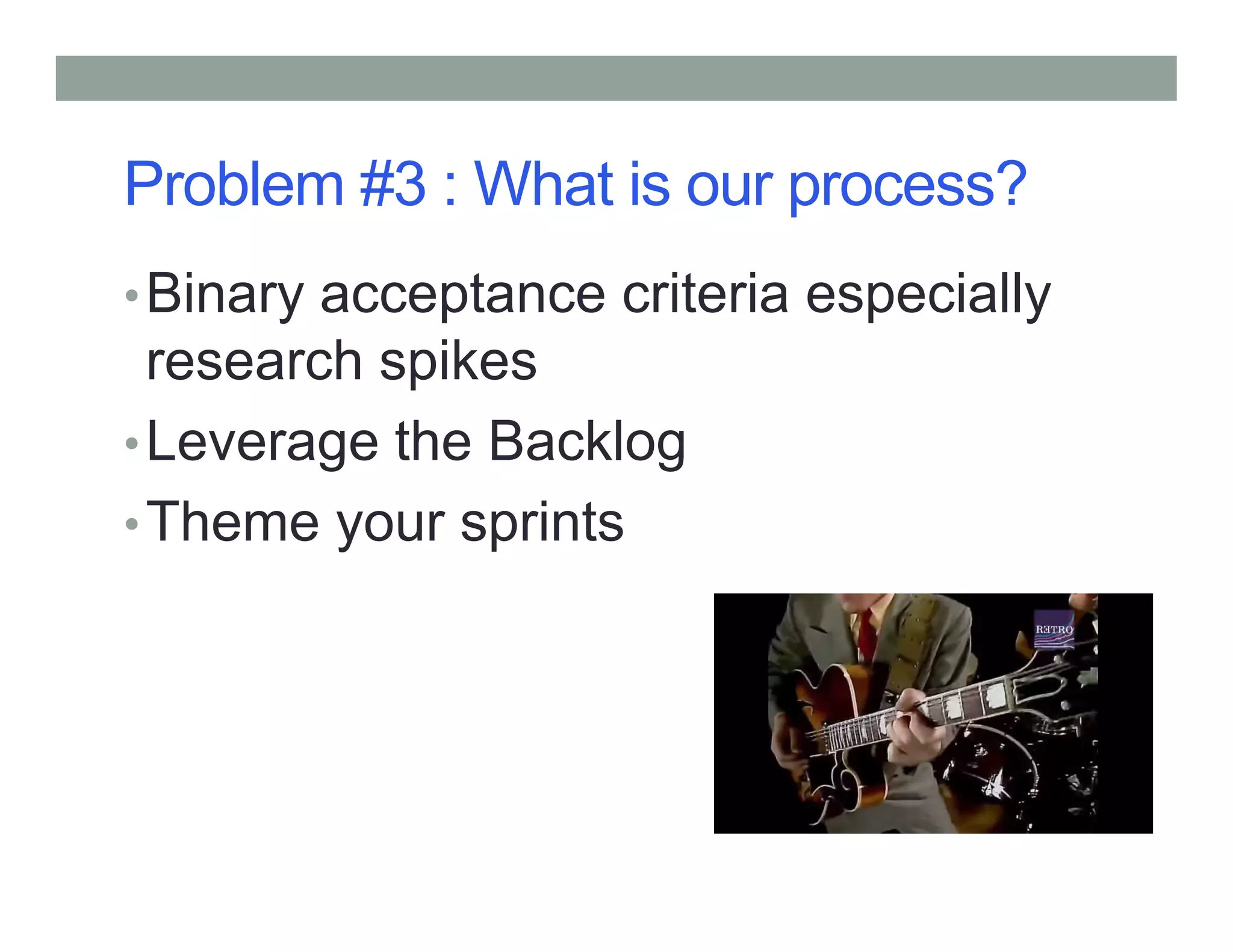 Problem #3 : What is our process?
•Binary acceptance criteria especially
research spikes
•Leverage the Backlog
•Theme your sprints
 
