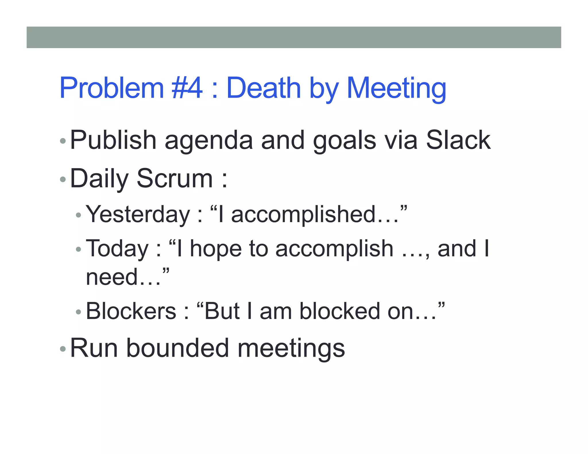 Problem #4 : Death by Meeting
•Publish agenda and goals via Slack
•Daily Scrum :
• Yesterday : “I accomplished ”Yesterday : “I accomplished ”
• Today : “I hope to accomplish , and I
need ”
• Blockers : “But I am blocked on ”
•Run bounded meetings
 