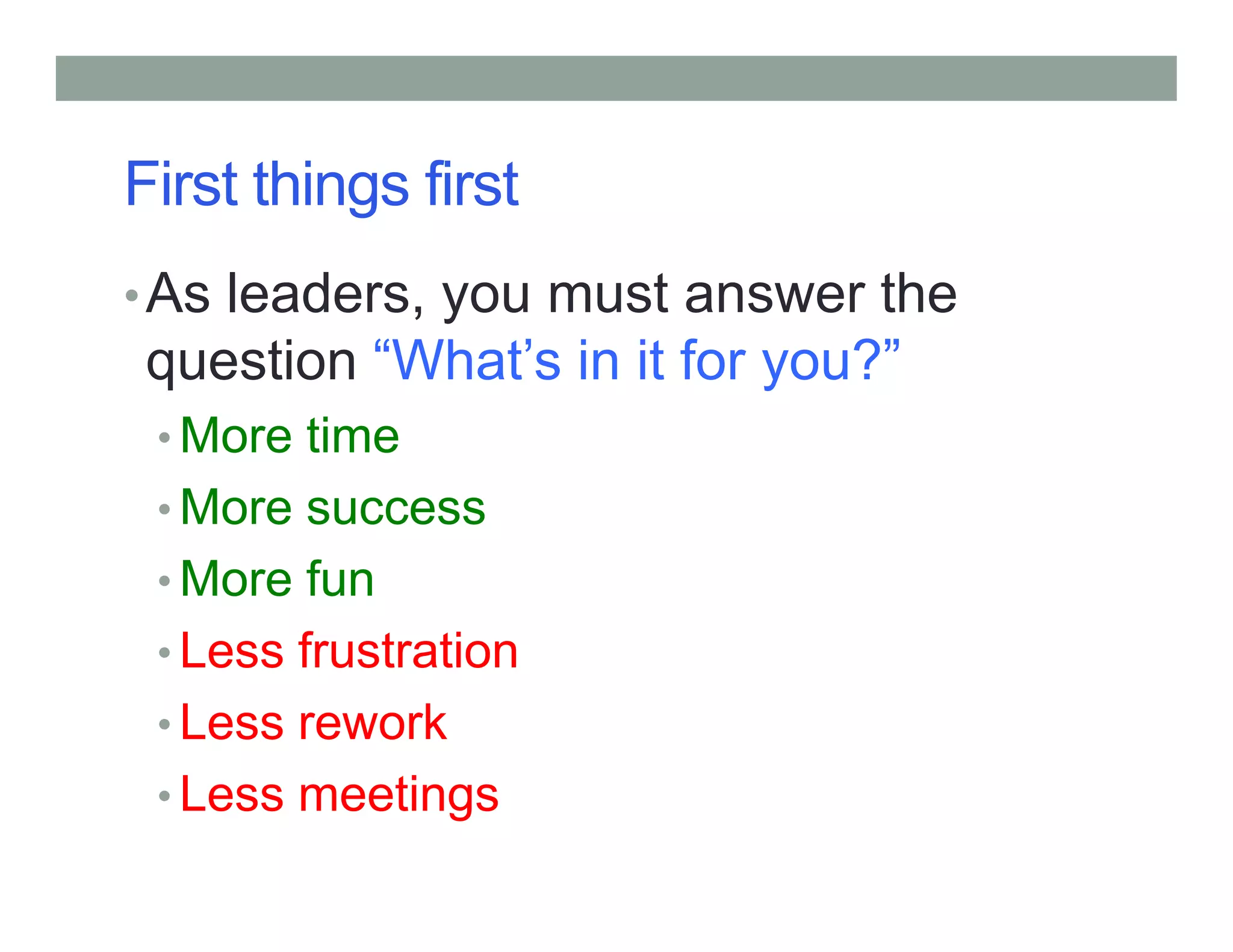 First things first
•As leaders, you must answer the
question “What’s in it for you?”
• More time
• More success
• More fun
• Less frustration
• Less rework
• Less meetings
 