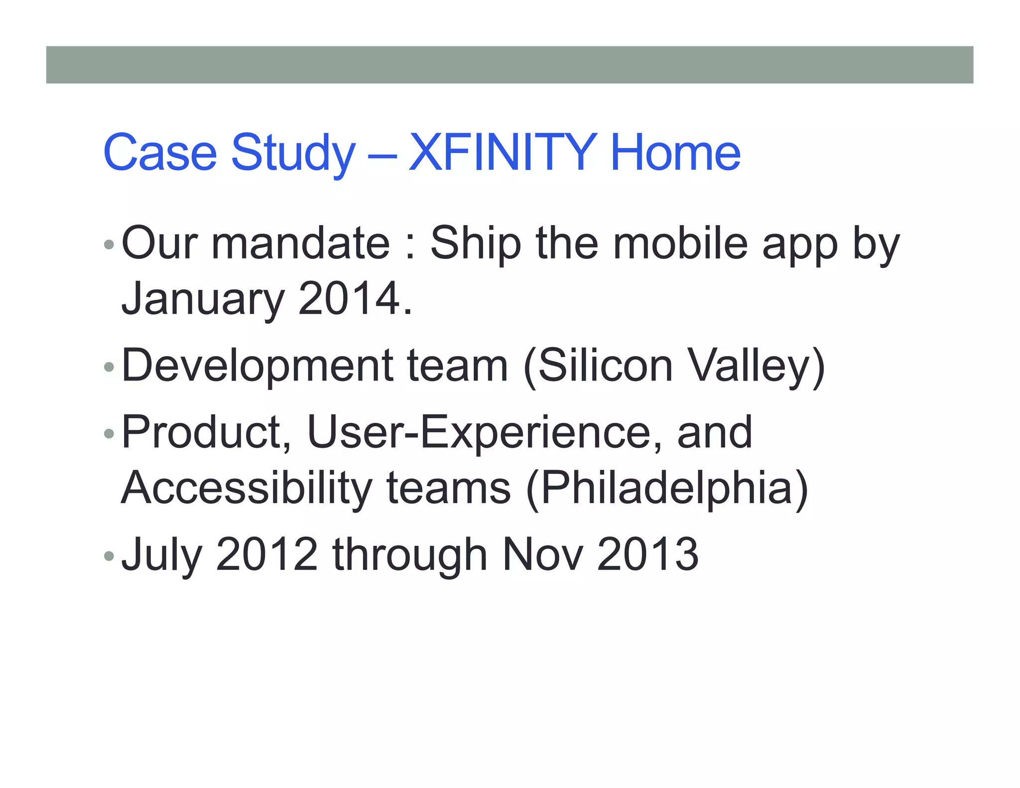 Case Study – XFINITY Home
•Our mandate : Ship the mobile app by
January 2014.
•Development team (Silicon Valley)
•Product, User-Experience, and
Accessibility teams (Philadelphia)
•July 2012 through Nov 2013
 