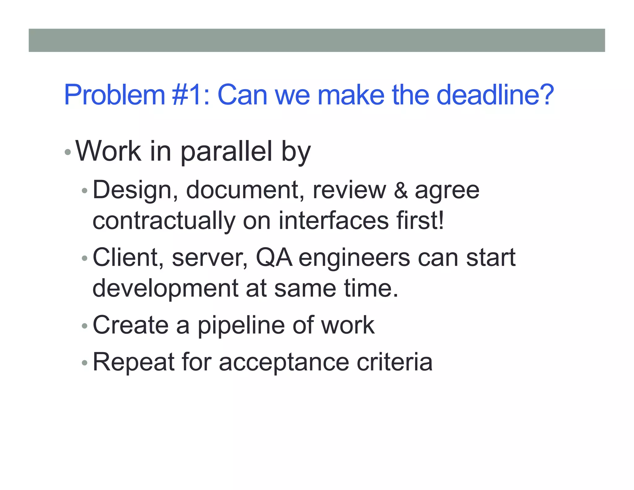 Problem #1: Can we make the deadline?
•Work in parallel by
• Design, document, review & agree
contractually on interfaces first!
Client, server, QA engineers can start• Client, server, QA engineers can start
development at same time.
• Create a pipeline of work
• Repeat for acceptance criteria
 