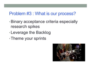 Problem #3 : What is our process?
•Binary acceptance criteria especially
research spikes
•Leverage the Backlog
•Theme your sprints
