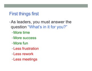 First things first
•As leaders, you must answer the
question “What’s in it for you?”
• More time
• More success
• More fun
• Less frustration
• Less rework
• Less meetings