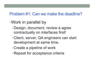 Problem #1: Can we make the deadline?
•Work in parallel by
• Design, document, review & agree
contractually on interfaces first!
Client, server, QA engineers can start• Client, server, QA engineers can start
development at same time.
• Create a pipeline of work
• Repeat for acceptance criteria