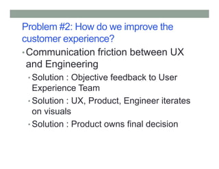 Problem #2: How do we improve the
customer experience?
•Communication friction between UX
and Engineering
• Solution : Objective feedback to User
Experience TeamExperience Team
• Solution : UX, Product, Engineer iterates
on visuals
• Solution : Product owns final decision