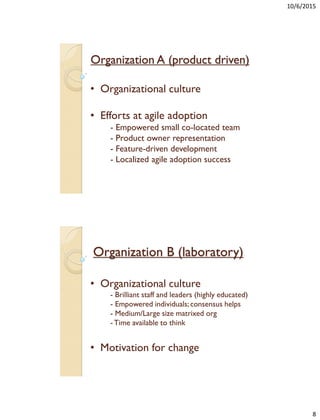 10/6/2015
8
Organization A (product driven)
• Organizational culture
• Efforts at agile adoption
- Empowered small co-located team
- Product owner representation
- Feature-driven development
- Localized agile adoption success
Organization B (laboratory)
• Organizational culture
- Brilliant staff and leaders (highly educated)
- Empowered individuals;consensus helps
- Medium/Large size matrixed org
-Time available to think
• Motivation for change
 