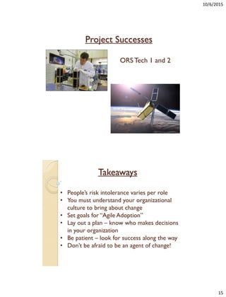 10/6/2015
15
Project Successes
ORS Tech 1 and 2
Takeaways
• People’s risk intolerance varies per role
• You must understand your organizational
culture to bring about change
• Set goals for “Agile Adoption”
• Lay out a plan – know who makes decisions
in your organization
• Be patient – look for success along the way
• Don’t be afraid to be an agent of change!
 
