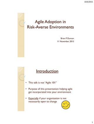 10/6/2015
1
Agile Adoption in
Risk-Averse Environments
Brian P. Duncan
11 November, 2015
Introduction
• This talk is not “Agile 101”
• Purpose of this presentation: helping agile
get incorporated into your environment
• Especially if your organization is not
necessarily open to change
 
